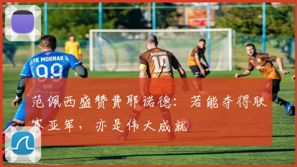 范佩西盛赞费耶诺德：若能夺得联赛亚军，亦是伟大成就