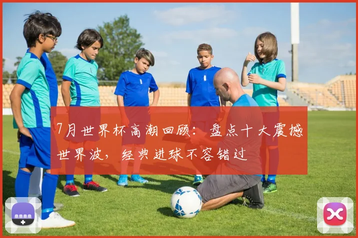 7月世界杯高潮回顾：盘点十大震撼世界波，经典进球不容错过