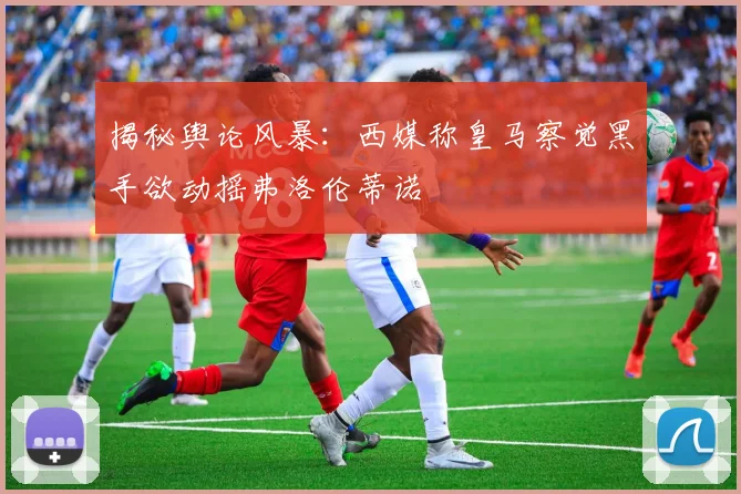 揭秘舆论风暴：西媒称皇马察觉黑手欲动摇弗洛伦蒂诺