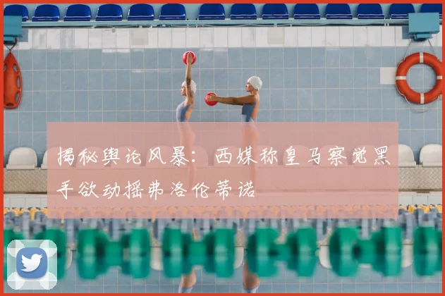 揭秘舆论风暴：西媒称皇马察觉黑手欲动摇弗洛伦蒂诺