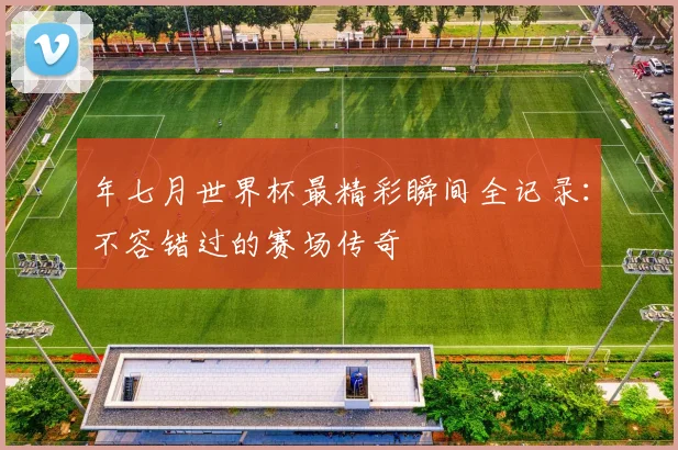 年七月世界杯最精彩瞬间全记录:不容错过的赛场传奇